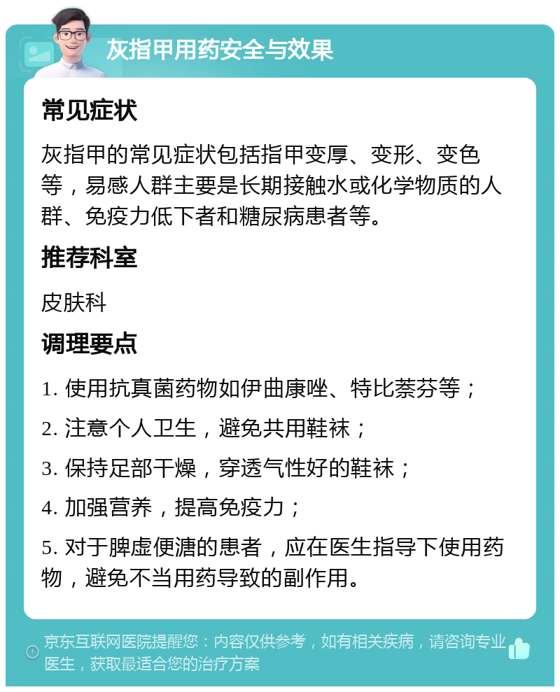 灰指甲用药安全与效果 常见症状 灰指甲的常见症状包括指甲变厚、变形、变色等，易感人群主要是长期接触水或化学物质的人群、免疫力低下者和糖尿病患者等。 推荐科室 皮肤科 调理要点 1. 使用抗真菌药物如伊曲康唑、特比萘芬等； 2. 注意个人卫生，避免共用鞋袜； 3. 保持足部干燥，穿透气性好的鞋袜； 4. 加强营养，提高免疫力； 5. 对于脾虚便溏的患者，应在医生指导下使用药物，避免不当用药导致的副作用。