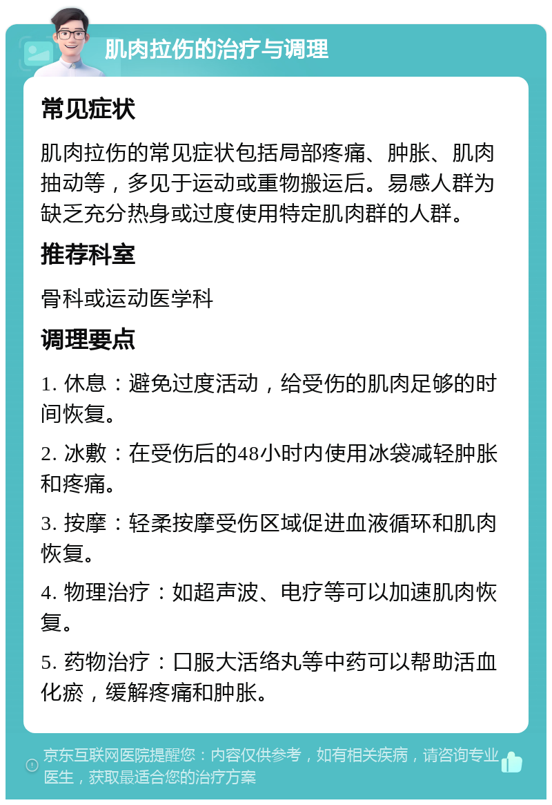 肌肉拉伤的治疗与调理 常见症状 肌肉拉伤的常见症状包括局部疼痛、肿胀、肌肉抽动等，多见于运动或重物搬运后。易感人群为缺乏充分热身或过度使用特定肌肉群的人群。 推荐科室 骨科或运动医学科 调理要点 1. 休息：避免过度活动，给受伤的肌肉足够的时间恢复。 2. 冰敷：在受伤后的48小时内使用冰袋减轻肿胀和疼痛。 3. 按摩：轻柔按摩受伤区域促进血液循环和肌肉恢复。 4. 物理治疗：如超声波、电疗等可以加速肌肉恢复。 5. 药物治疗：口服大活络丸等中药可以帮助活血化瘀，缓解疼痛和肿胀。