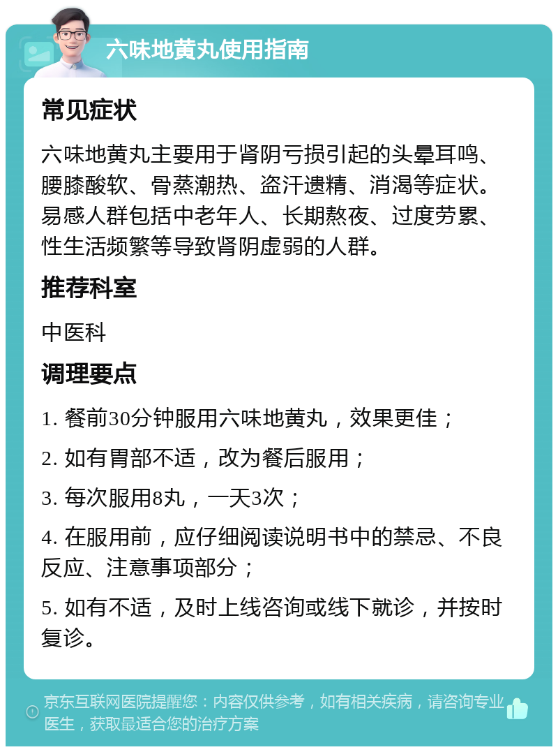 六味地黄丸使用指南 常见症状 六味地黄丸主要用于肾阴亏损引起的头晕耳鸣、腰膝酸软、骨蒸潮热、盗汗遗精、消渴等症状。易感人群包括中老年人、长期熬夜、过度劳累、性生活频繁等导致肾阴虚弱的人群。 推荐科室 中医科 调理要点 1. 餐前30分钟服用六味地黄丸，效果更佳； 2. 如有胃部不适，改为餐后服用； 3. 每次服用8丸，一天3次； 4. 在服用前，应仔细阅读说明书中的禁忌、不良反应、注意事项部分； 5. 如有不适，及时上线咨询或线下就诊，并按时复诊。