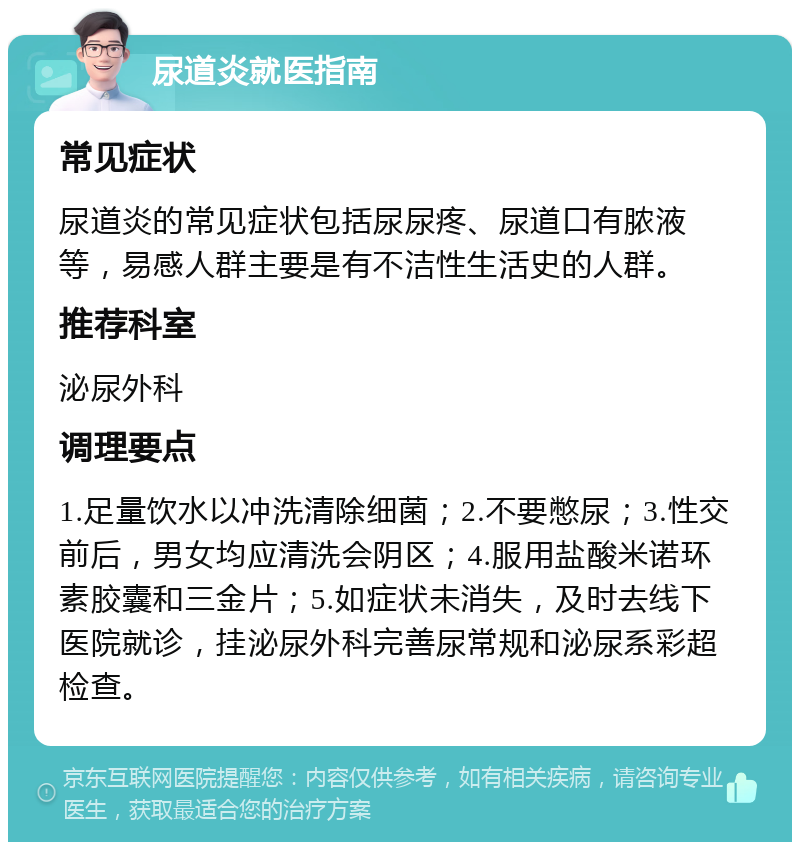 尿道炎就医指南 常见症状 尿道炎的常见症状包括尿尿疼、尿道口有脓液等，易感人群主要是有不洁性生活史的人群。 推荐科室 泌尿外科 调理要点 1.足量饮水以冲洗清除细菌；2.不要憋尿；3.性交前后，男女均应清洗会阴区；4.服用盐酸米诺环素胶囊和三金片；5.如症状未消失，及时去线下医院就诊，挂泌尿外科完善尿常规和泌尿系彩超检查。