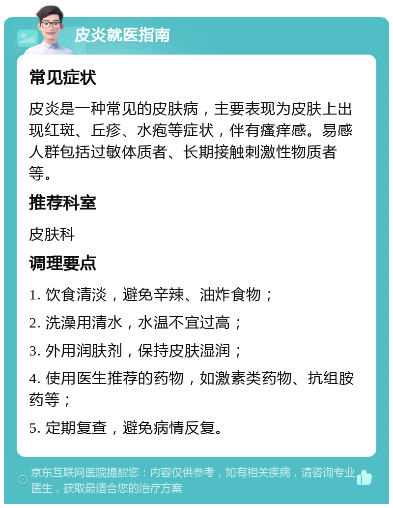 皮炎就医指南 常见症状 皮炎是一种常见的皮肤病，主要表现为皮肤上出现红斑、丘疹、水疱等症状，伴有瘙痒感。易感人群包括过敏体质者、长期接触刺激性物质者等。 推荐科室 皮肤科 调理要点 1. 饮食清淡，避免辛辣、油炸食物； 2. 洗澡用清水，水温不宜过高； 3. 外用润肤剂，保持皮肤湿润； 4. 使用医生推荐的药物，如激素类药物、抗组胺药等； 5. 定期复查，避免病情反复。