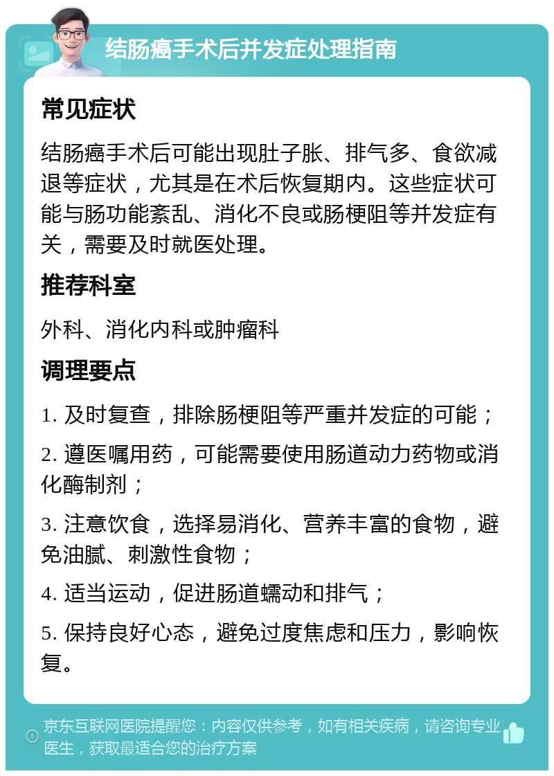 结肠癌手术后并发症处理指南 常见症状 结肠癌手术后可能出现肚子胀、排气多、食欲减退等症状，尤其是在术后恢复期内。这些症状可能与肠功能紊乱、消化不良或肠梗阻等并发症有关，需要及时就医处理。 推荐科室 外科、消化内科或肿瘤科 调理要点 1. 及时复查，排除肠梗阻等严重并发症的可能； 2. 遵医嘱用药，可能需要使用肠道动力药物或消化酶制剂； 3. 注意饮食，选择易消化、营养丰富的食物，避免油腻、刺激性食物； 4. 适当运动，促进肠道蠕动和排气； 5. 保持良好心态，避免过度焦虑和压力，影响恢复。