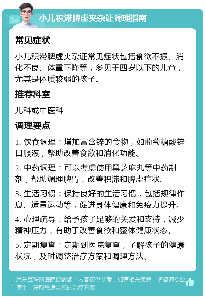 小儿积滞脾虚夹杂证调理指南 常见症状 小儿积滞脾虚夹杂证常见症状包括食欲不振、消化不良、体重下降等，多见于四岁以下的儿童，尤其是体质较弱的孩子。 推荐科室 儿科或中医科 调理要点 1. 饮食调理：增加富含锌的食物，如葡萄糖酸锌口服液，帮助改善食欲和消化功能。 2. 中药调理：可以考虑使用黑芝麻丸等中药制剂，帮助调理脾胃，改善积滞和脾虚症状。 3. 生活习惯：保持良好的生活习惯，包括规律作息、适量运动等，促进身体健康和免疫力提升。 4. 心理疏导：给予孩子足够的关爱和支持，减少精神压力，有助于改善食欲和整体健康状态。 5. 定期复查：定期到医院复查，了解孩子的健康状况，及时调整治疗方案和调理方法。