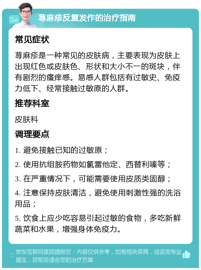 荨麻疹反复发作的治疗指南 常见症状 荨麻疹是一种常见的皮肤病，主要表现为皮肤上出现红色或皮肤色、形状和大小不一的斑块，伴有剧烈的瘙痒感。易感人群包括有过敏史、免疫力低下、经常接触过敏原的人群。 推荐科室 皮肤科 调理要点 1. 避免接触已知的过敏原； 2. 使用抗组胺药物如氯雷他定、西替利嗪等； 3. 在严重情况下，可能需要使用皮质类固醇； 4. 注意保持皮肤清洁，避免使用刺激性强的洗浴用品； 5. 饮食上应少吃容易引起过敏的食物，多吃新鲜蔬菜和水果，增强身体免疫力。