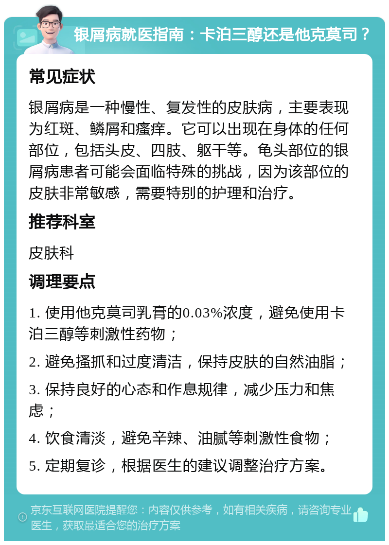 银屑病就医指南：卡泊三醇还是他克莫司？ 常见症状 银屑病是一种慢性、复发性的皮肤病，主要表现为红斑、鳞屑和瘙痒。它可以出现在身体的任何部位，包括头皮、四肢、躯干等。龟头部位的银屑病患者可能会面临特殊的挑战，因为该部位的皮肤非常敏感，需要特别的护理和治疗。 推荐科室 皮肤科 调理要点 1. 使用他克莫司乳膏的0.03%浓度，避免使用卡泊三醇等刺激性药物； 2. 避免搔抓和过度清洁，保持皮肤的自然油脂； 3. 保持良好的心态和作息规律，减少压力和焦虑； 4. 饮食清淡，避免辛辣、油腻等刺激性食物； 5. 定期复诊，根据医生的建议调整治疗方案。