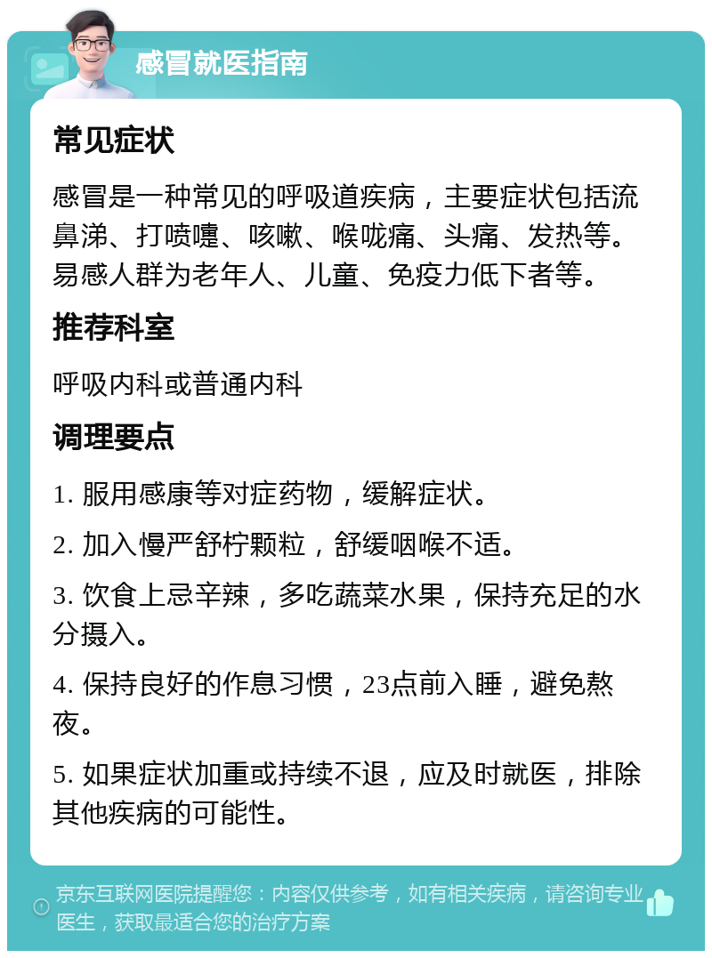 感冒就医指南 常见症状 感冒是一种常见的呼吸道疾病，主要症状包括流鼻涕、打喷嚏、咳嗽、喉咙痛、头痛、发热等。易感人群为老年人、儿童、免疫力低下者等。 推荐科室 呼吸内科或普通内科 调理要点 1. 服用感康等对症药物，缓解症状。 2. 加入慢严舒柠颗粒，舒缓咽喉不适。 3. 饮食上忌辛辣，多吃蔬菜水果，保持充足的水分摄入。 4. 保持良好的作息习惯，23点前入睡，避免熬夜。 5. 如果症状加重或持续不退，应及时就医，排除其他疾病的可能性。