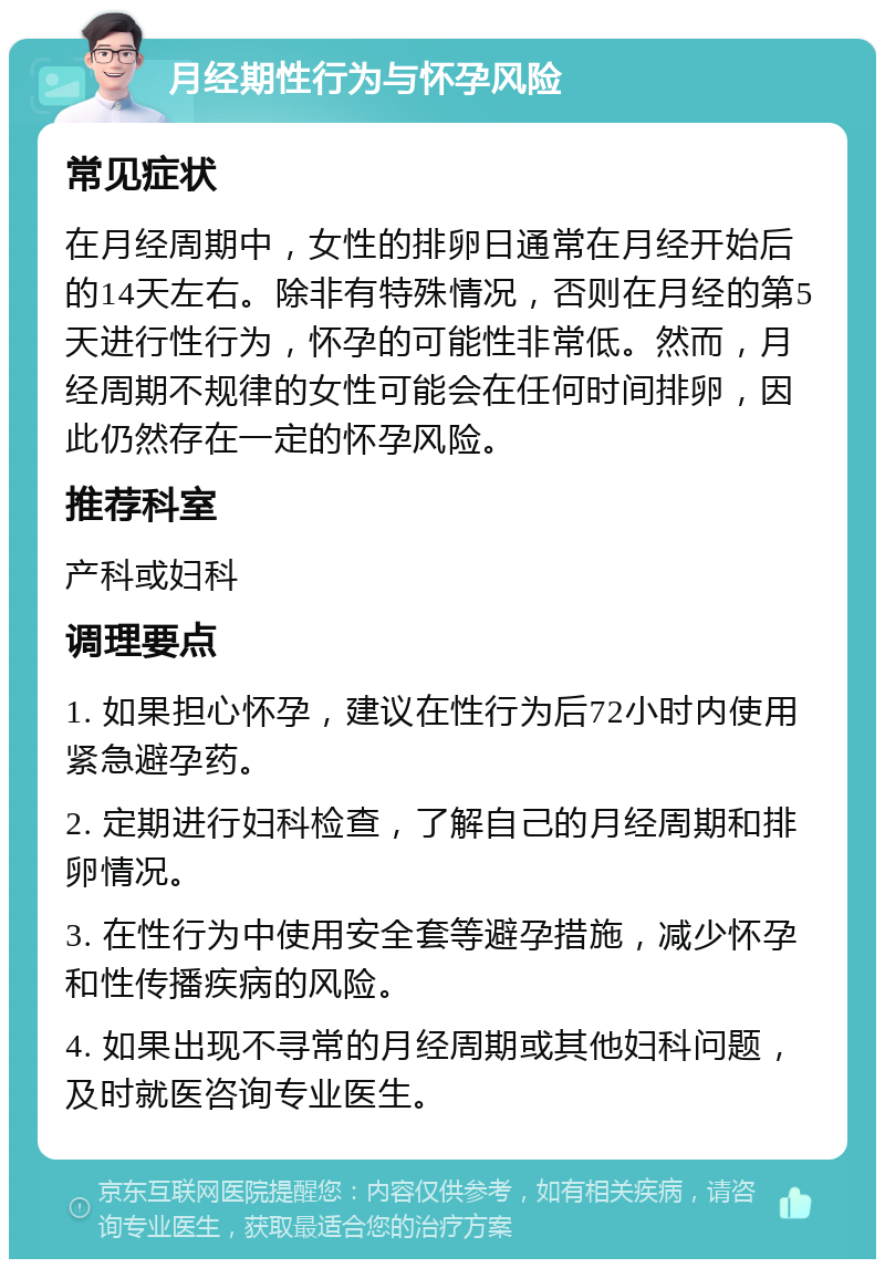 月经期性行为与怀孕风险 常见症状 在月经周期中，女性的排卵日通常在月经开始后的14天左右。除非有特殊情况，否则在月经的第5天进行性行为，怀孕的可能性非常低。然而，月经周期不规律的女性可能会在任何时间排卵，因此仍然存在一定的怀孕风险。 推荐科室 产科或妇科 调理要点 1. 如果担心怀孕，建议在性行为后72小时内使用紧急避孕药。 2. 定期进行妇科检查，了解自己的月经周期和排卵情况。 3. 在性行为中使用安全套等避孕措施，减少怀孕和性传播疾病的风险。 4. 如果出现不寻常的月经周期或其他妇科问题，及时就医咨询专业医生。