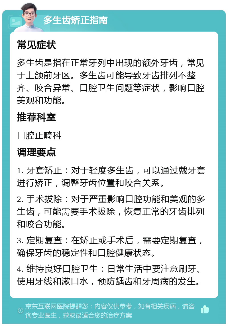 多生齿矫正指南 常见症状 多生齿是指在正常牙列中出现的额外牙齿，常见于上颌前牙区。多生齿可能导致牙齿排列不整齐、咬合异常、口腔卫生问题等症状，影响口腔美观和功能。 推荐科室 口腔正畸科 调理要点 1. 牙套矫正：对于轻度多生齿，可以通过戴牙套进行矫正，调整牙齿位置和咬合关系。 2. 手术拔除：对于严重影响口腔功能和美观的多生齿，可能需要手术拔除，恢复正常的牙齿排列和咬合功能。 3. 定期复查：在矫正或手术后，需要定期复查，确保牙齿的稳定性和口腔健康状态。 4. 维持良好口腔卫生：日常生活中要注意刷牙、使用牙线和漱口水，预防龋齿和牙周病的发生。