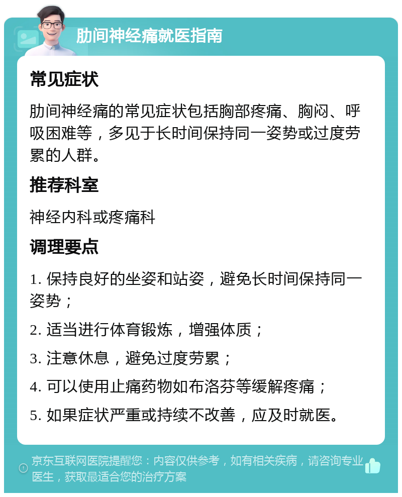 肋间神经痛就医指南 常见症状 肋间神经痛的常见症状包括胸部疼痛、胸闷、呼吸困难等，多见于长时间保持同一姿势或过度劳累的人群。 推荐科室 神经内科或疼痛科 调理要点 1. 保持良好的坐姿和站姿，避免长时间保持同一姿势； 2. 适当进行体育锻炼，增强体质； 3. 注意休息，避免过度劳累； 4. 可以使用止痛药物如布洛芬等缓解疼痛； 5. 如果症状严重或持续不改善，应及时就医。