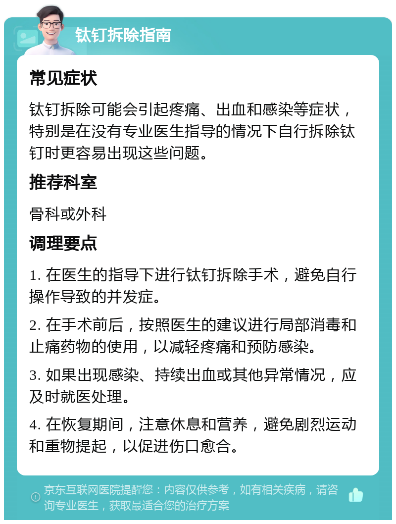 钛钉拆除指南 常见症状 钛钉拆除可能会引起疼痛、出血和感染等症状，特别是在没有专业医生指导的情况下自行拆除钛钉时更容易出现这些问题。 推荐科室 骨科或外科 调理要点 1. 在医生的指导下进行钛钉拆除手术，避免自行操作导致的并发症。 2. 在手术前后，按照医生的建议进行局部消毒和止痛药物的使用，以减轻疼痛和预防感染。 3. 如果出现感染、持续出血或其他异常情况，应及时就医处理。 4. 在恢复期间，注意休息和营养，避免剧烈运动和重物提起，以促进伤口愈合。