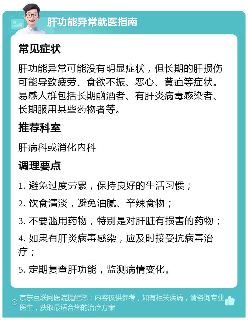 肝功能异常就医指南 常见症状 肝功能异常可能没有明显症状，但长期的肝损伤可能导致疲劳、食欲不振、恶心、黄疸等症状。易感人群包括长期酗酒者、有肝炎病毒感染者、长期服用某些药物者等。 推荐科室 肝病科或消化内科 调理要点 1. 避免过度劳累，保持良好的生活习惯； 2. 饮食清淡，避免油腻、辛辣食物； 3. 不要滥用药物，特别是对肝脏有损害的药物； 4. 如果有肝炎病毒感染，应及时接受抗病毒治疗； 5. 定期复查肝功能，监测病情变化。