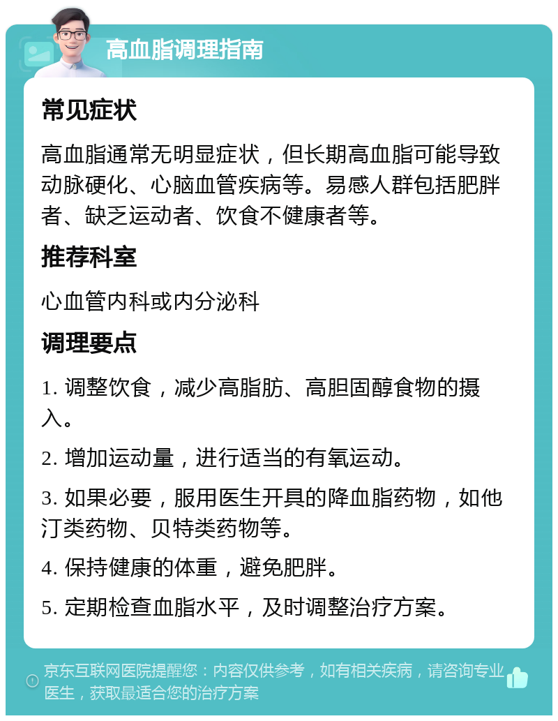 高血脂调理指南 常见症状 高血脂通常无明显症状，但长期高血脂可能导致动脉硬化、心脑血管疾病等。易感人群包括肥胖者、缺乏运动者、饮食不健康者等。 推荐科室 心血管内科或内分泌科 调理要点 1. 调整饮食，减少高脂肪、高胆固醇食物的摄入。 2. 增加运动量，进行适当的有氧运动。 3. 如果必要，服用医生开具的降血脂药物，如他汀类药物、贝特类药物等。 4. 保持健康的体重，避免肥胖。 5. 定期检查血脂水平，及时调整治疗方案。