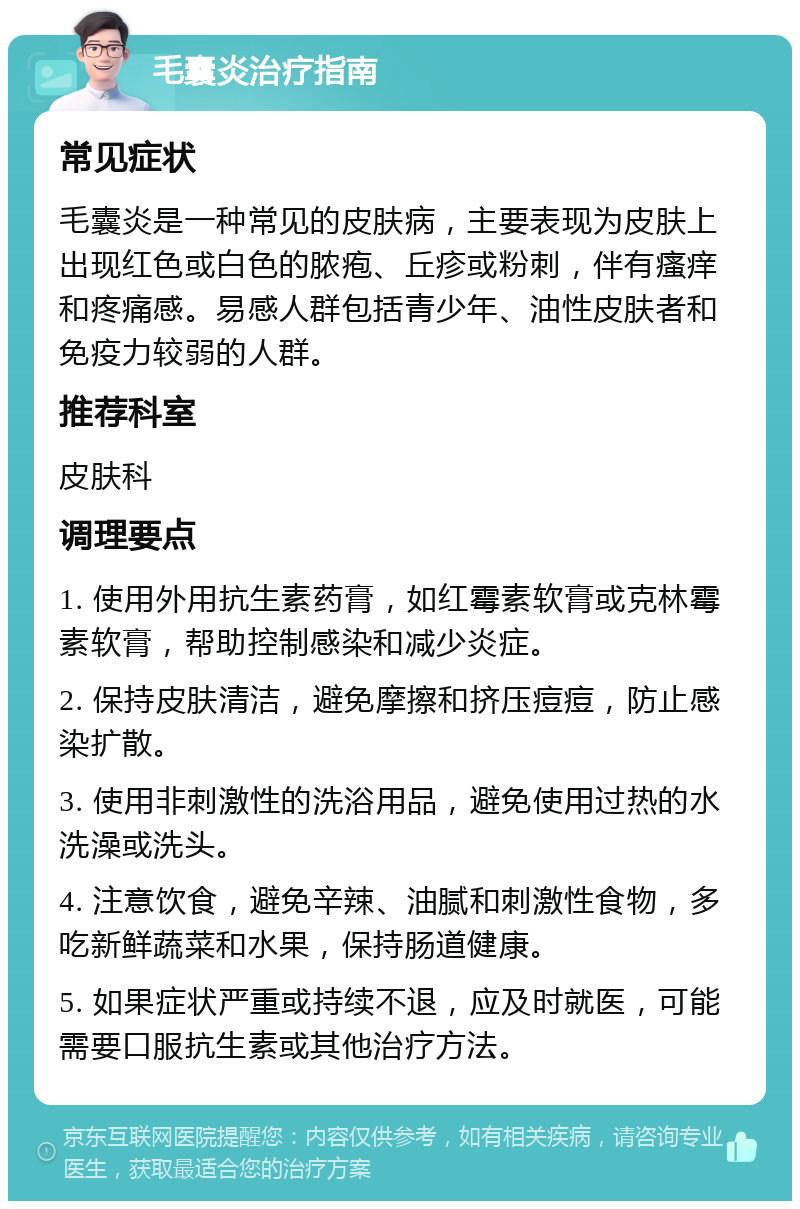 毛囊炎治疗指南 常见症状 毛囊炎是一种常见的皮肤病，主要表现为皮肤上出现红色或白色的脓疱、丘疹或粉刺，伴有瘙痒和疼痛感。易感人群包括青少年、油性皮肤者和免疫力较弱的人群。 推荐科室 皮肤科 调理要点 1. 使用外用抗生素药膏，如红霉素软膏或克林霉素软膏，帮助控制感染和减少炎症。 2. 保持皮肤清洁，避免摩擦和挤压痘痘，防止感染扩散。 3. 使用非刺激性的洗浴用品，避免使用过热的水洗澡或洗头。 4. 注意饮食，避免辛辣、油腻和刺激性食物，多吃新鲜蔬菜和水果，保持肠道健康。 5. 如果症状严重或持续不退，应及时就医，可能需要口服抗生素或其他治疗方法。