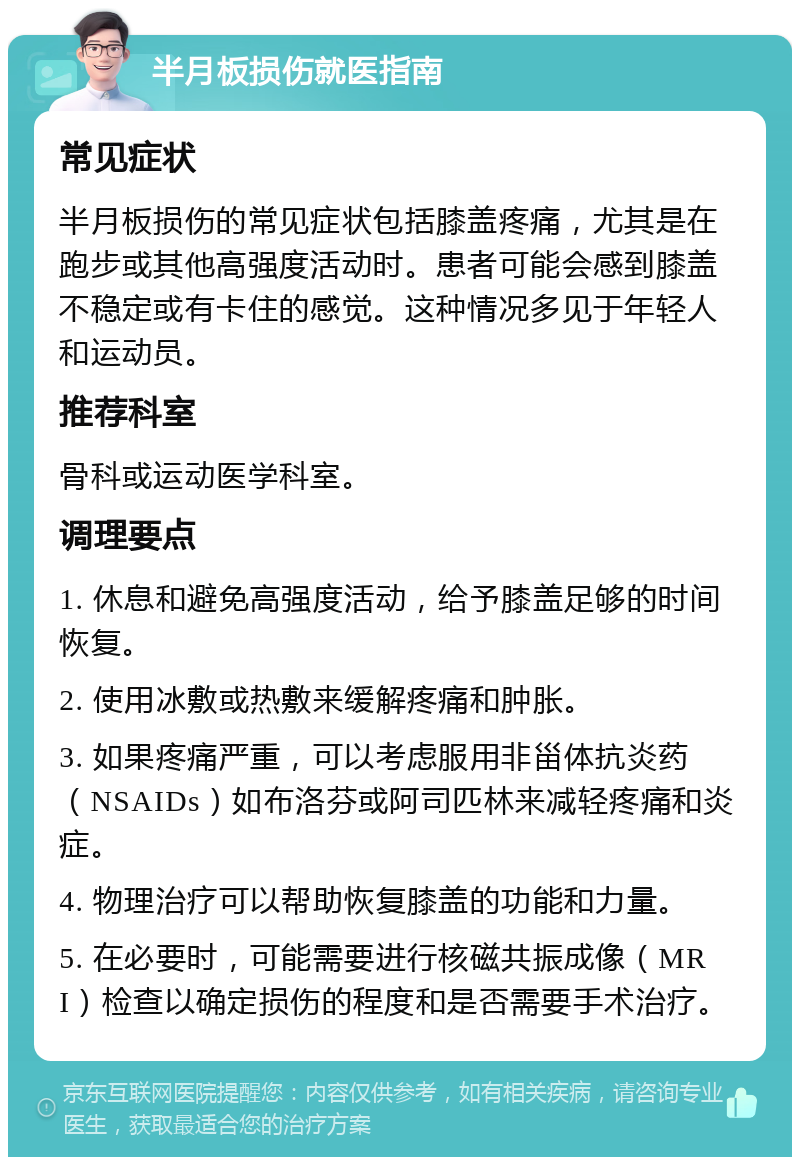 半月板损伤就医指南 常见症状 半月板损伤的常见症状包括膝盖疼痛，尤其是在跑步或其他高强度活动时。患者可能会感到膝盖不稳定或有卡住的感觉。这种情况多见于年轻人和运动员。 推荐科室 骨科或运动医学科室。 调理要点 1. 休息和避免高强度活动，给予膝盖足够的时间恢复。 2. 使用冰敷或热敷来缓解疼痛和肿胀。 3. 如果疼痛严重，可以考虑服用非甾体抗炎药（NSAIDs）如布洛芬或阿司匹林来减轻疼痛和炎症。 4. 物理治疗可以帮助恢复膝盖的功能和力量。 5. 在必要时，可能需要进行核磁共振成像（MRI）检查以确定损伤的程度和是否需要手术治疗。