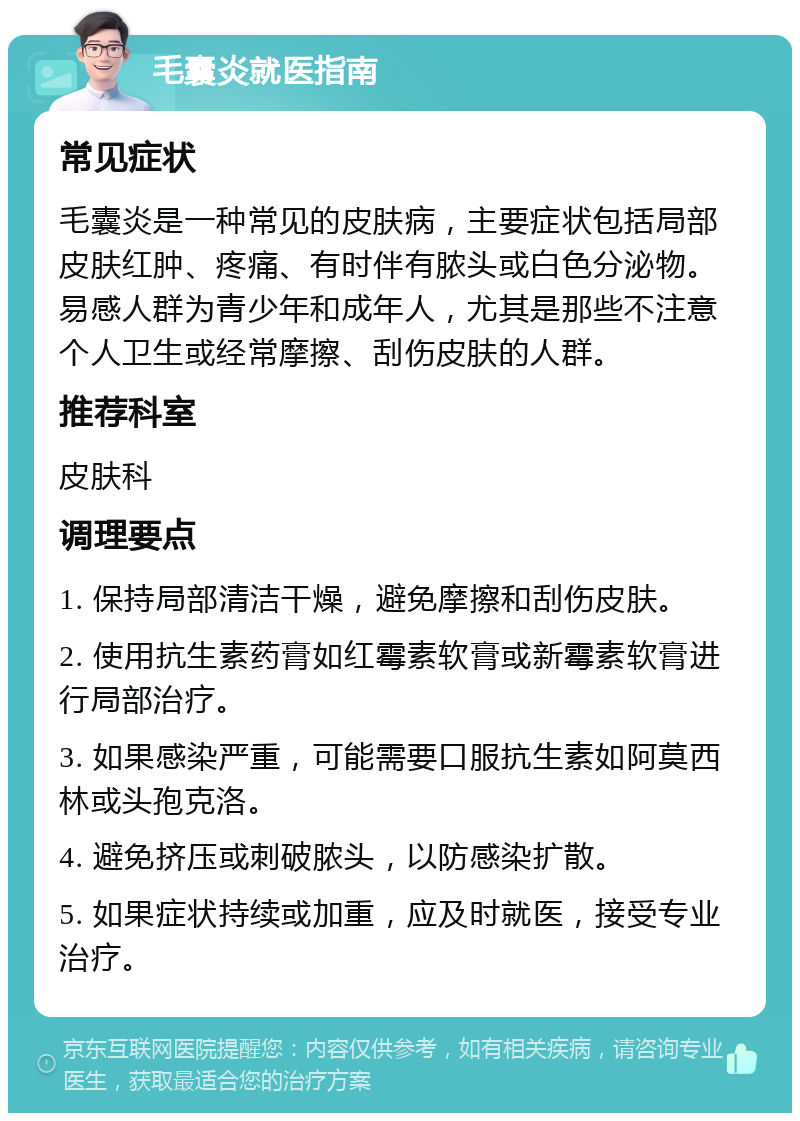 毛囊炎就医指南 常见症状 毛囊炎是一种常见的皮肤病，主要症状包括局部皮肤红肿、疼痛、有时伴有脓头或白色分泌物。易感人群为青少年和成年人，尤其是那些不注意个人卫生或经常摩擦、刮伤皮肤的人群。 推荐科室 皮肤科 调理要点 1. 保持局部清洁干燥，避免摩擦和刮伤皮肤。 2. 使用抗生素药膏如红霉素软膏或新霉素软膏进行局部治疗。 3. 如果感染严重，可能需要口服抗生素如阿莫西林或头孢克洛。 4. 避免挤压或刺破脓头，以防感染扩散。 5. 如果症状持续或加重，应及时就医，接受专业治疗。