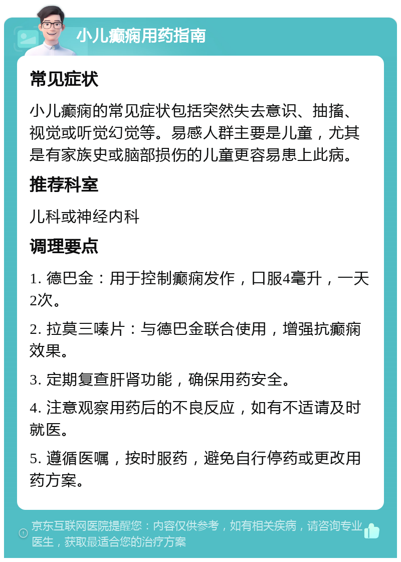 小儿癫痫用药指南 常见症状 小儿癫痫的常见症状包括突然失去意识、抽搐、视觉或听觉幻觉等。易感人群主要是儿童，尤其是有家族史或脑部损伤的儿童更容易患上此病。 推荐科室 儿科或神经内科 调理要点 1. 德巴金：用于控制癫痫发作，口服4毫升，一天2次。 2. 拉莫三嗪片：与德巴金联合使用，增强抗癫痫效果。 3. 定期复查肝肾功能，确保用药安全。 4. 注意观察用药后的不良反应，如有不适请及时就医。 5. 遵循医嘱，按时服药，避免自行停药或更改用药方案。