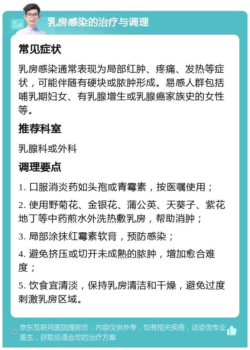 乳房感染的治疗与调理 常见症状 乳房感染通常表现为局部红肿、疼痛、发热等症状，可能伴随有硬块或脓肿形成。易感人群包括哺乳期妇女、有乳腺增生或乳腺癌家族史的女性等。 推荐科室 乳腺科或外科 调理要点 1. 口服消炎药如头孢或青霉素，按医嘱使用； 2. 使用野菊花、金银花、蒲公英、天葵子、紫花地丁等中药煎水外洗热敷乳房，帮助消肿； 3. 局部涂抹红霉素软膏，预防感染； 4. 避免挤压或切开未成熟的脓肿，增加愈合难度； 5. 饮食宜清淡，保持乳房清洁和干燥，避免过度刺激乳房区域。