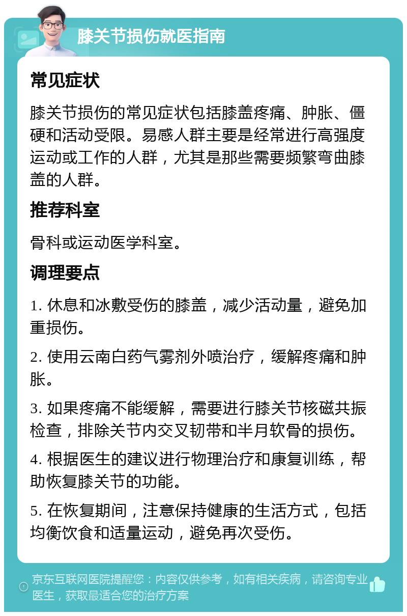 膝关节损伤就医指南 常见症状 膝关节损伤的常见症状包括膝盖疼痛、肿胀、僵硬和活动受限。易感人群主要是经常进行高强度运动或工作的人群，尤其是那些需要频繁弯曲膝盖的人群。 推荐科室 骨科或运动医学科室。 调理要点 1. 休息和冰敷受伤的膝盖，减少活动量，避免加重损伤。 2. 使用云南白药气雾剂外喷治疗，缓解疼痛和肿胀。 3. 如果疼痛不能缓解，需要进行膝关节核磁共振检查，排除关节内交叉韧带和半月软骨的损伤。 4. 根据医生的建议进行物理治疗和康复训练，帮助恢复膝关节的功能。 5. 在恢复期间，注意保持健康的生活方式，包括均衡饮食和适量运动，避免再次受伤。