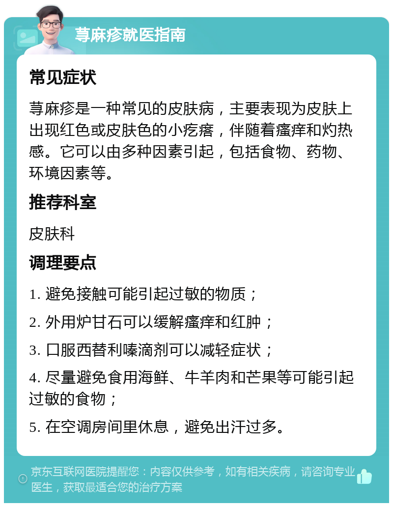 荨麻疹就医指南 常见症状 荨麻疹是一种常见的皮肤病，主要表现为皮肤上出现红色或皮肤色的小疙瘩，伴随着瘙痒和灼热感。它可以由多种因素引起，包括食物、药物、环境因素等。 推荐科室 皮肤科 调理要点 1. 避免接触可能引起过敏的物质； 2. 外用炉甘石可以缓解瘙痒和红肿； 3. 口服西替利嗪滴剂可以减轻症状； 4. 尽量避免食用海鲜、牛羊肉和芒果等可能引起过敏的食物； 5. 在空调房间里休息，避免出汗过多。