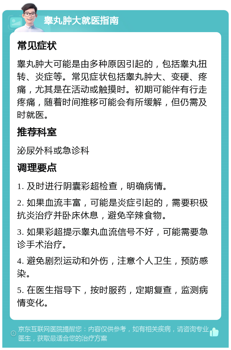 睾丸肿大就医指南 常见症状 睾丸肿大可能是由多种原因引起的，包括睾丸扭转、炎症等。常见症状包括睾丸肿大、变硬、疼痛，尤其是在活动或触摸时。初期可能伴有行走疼痛，随着时间推移可能会有所缓解，但仍需及时就医。 推荐科室 泌尿外科或急诊科 调理要点 1. 及时进行阴囊彩超检查，明确病情。 2. 如果血流丰富，可能是炎症引起的，需要积极抗炎治疗并卧床休息，避免辛辣食物。 3. 如果彩超提示睾丸血流信号不好，可能需要急诊手术治疗。 4. 避免剧烈运动和外伤，注意个人卫生，预防感染。 5. 在医生指导下，按时服药，定期复查，监测病情变化。