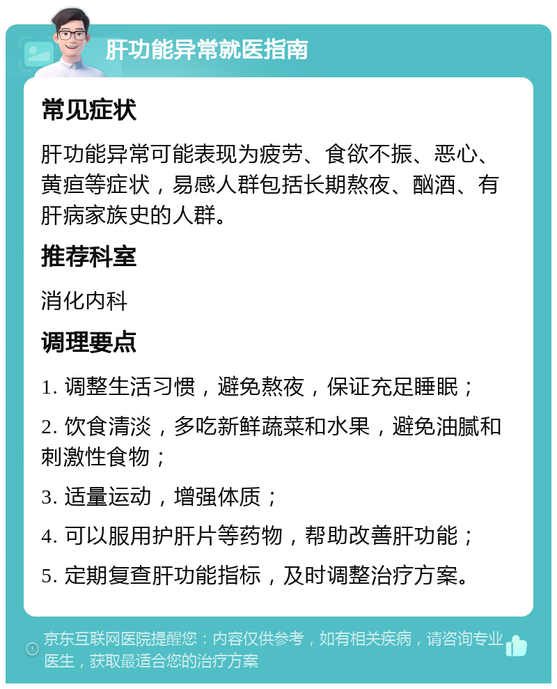 肝功能异常就医指南 常见症状 肝功能异常可能表现为疲劳、食欲不振、恶心、黄疸等症状，易感人群包括长期熬夜、酗酒、有肝病家族史的人群。 推荐科室 消化内科 调理要点 1. 调整生活习惯，避免熬夜，保证充足睡眠； 2. 饮食清淡，多吃新鲜蔬菜和水果，避免油腻和刺激性食物； 3. 适量运动，增强体质； 4. 可以服用护肝片等药物，帮助改善肝功能； 5. 定期复查肝功能指标，及时调整治疗方案。