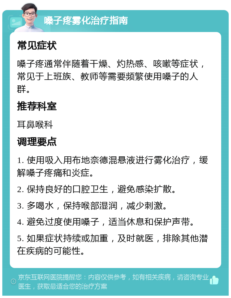 嗓子疼雾化治疗指南 常见症状 嗓子疼通常伴随着干燥、灼热感、咳嗽等症状，常见于上班族、教师等需要频繁使用嗓子的人群。 推荐科室 耳鼻喉科 调理要点 1. 使用吸入用布地奈德混悬液进行雾化治疗，缓解嗓子疼痛和炎症。 2. 保持良好的口腔卫生，避免感染扩散。 3. 多喝水，保持喉部湿润，减少刺激。 4. 避免过度使用嗓子，适当休息和保护声带。 5. 如果症状持续或加重，及时就医，排除其他潜在疾病的可能性。