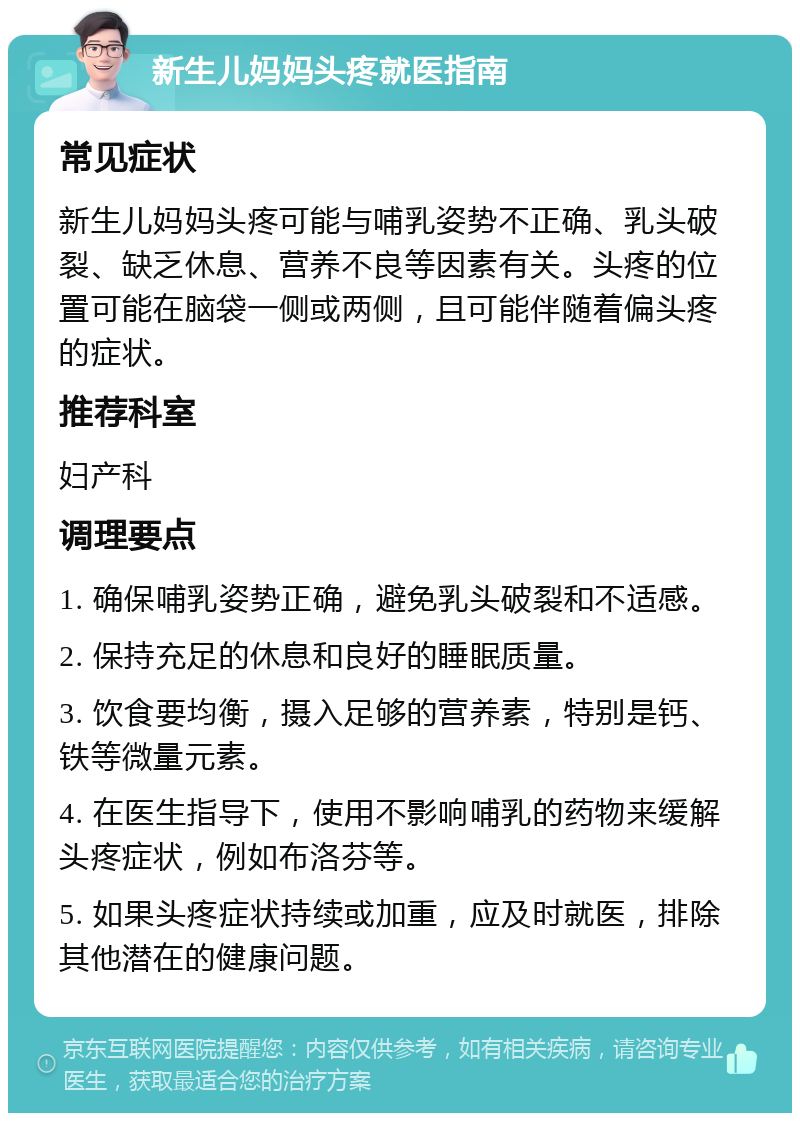 新生儿妈妈头疼就医指南 常见症状 新生儿妈妈头疼可能与哺乳姿势不正确、乳头破裂、缺乏休息、营养不良等因素有关。头疼的位置可能在脑袋一侧或两侧，且可能伴随着偏头疼的症状。 推荐科室 妇产科 调理要点 1. 确保哺乳姿势正确，避免乳头破裂和不适感。 2. 保持充足的休息和良好的睡眠质量。 3. 饮食要均衡，摄入足够的营养素，特别是钙、铁等微量元素。 4. 在医生指导下，使用不影响哺乳的药物来缓解头疼症状，例如布洛芬等。 5. 如果头疼症状持续或加重，应及时就医，排除其他潜在的健康问题。