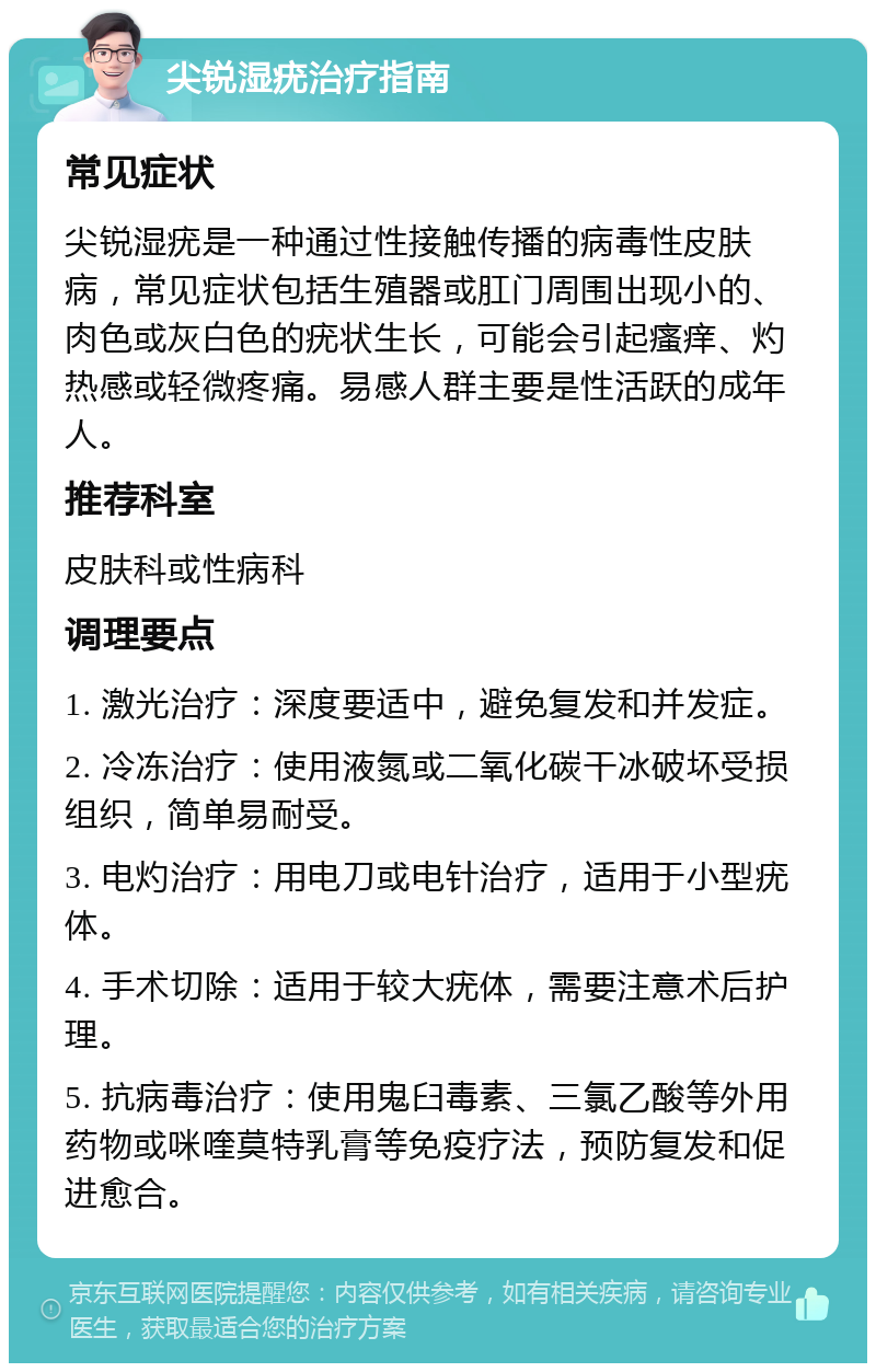 尖锐湿疣治疗指南 常见症状 尖锐湿疣是一种通过性接触传播的病毒性皮肤病，常见症状包括生殖器或肛门周围出现小的、肉色或灰白色的疣状生长，可能会引起瘙痒、灼热感或轻微疼痛。易感人群主要是性活跃的成年人。 推荐科室 皮肤科或性病科 调理要点 1. 激光治疗：深度要适中，避免复发和并发症。 2. 冷冻治疗：使用液氮或二氧化碳干冰破坏受损组织，简单易耐受。 3. 电灼治疗：用电刀或电针治疗，适用于小型疣体。 4. 手术切除：适用于较大疣体，需要注意术后护理。 5. 抗病毒治疗：使用鬼臼毒素、三氯乙酸等外用药物或咪喹莫特乳膏等免疫疗法，预防复发和促进愈合。