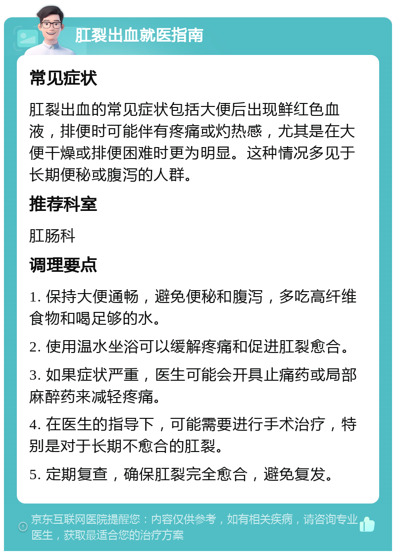 肛裂出血就医指南 常见症状 肛裂出血的常见症状包括大便后出现鲜红色血液，排便时可能伴有疼痛或灼热感，尤其是在大便干燥或排便困难时更为明显。这种情况多见于长期便秘或腹泻的人群。 推荐科室 肛肠科 调理要点 1. 保持大便通畅，避免便秘和腹泻，多吃高纤维食物和喝足够的水。 2. 使用温水坐浴可以缓解疼痛和促进肛裂愈合。 3. 如果症状严重，医生可能会开具止痛药或局部麻醉药来减轻疼痛。 4. 在医生的指导下，可能需要进行手术治疗，特别是对于长期不愈合的肛裂。 5. 定期复查，确保肛裂完全愈合，避免复发。