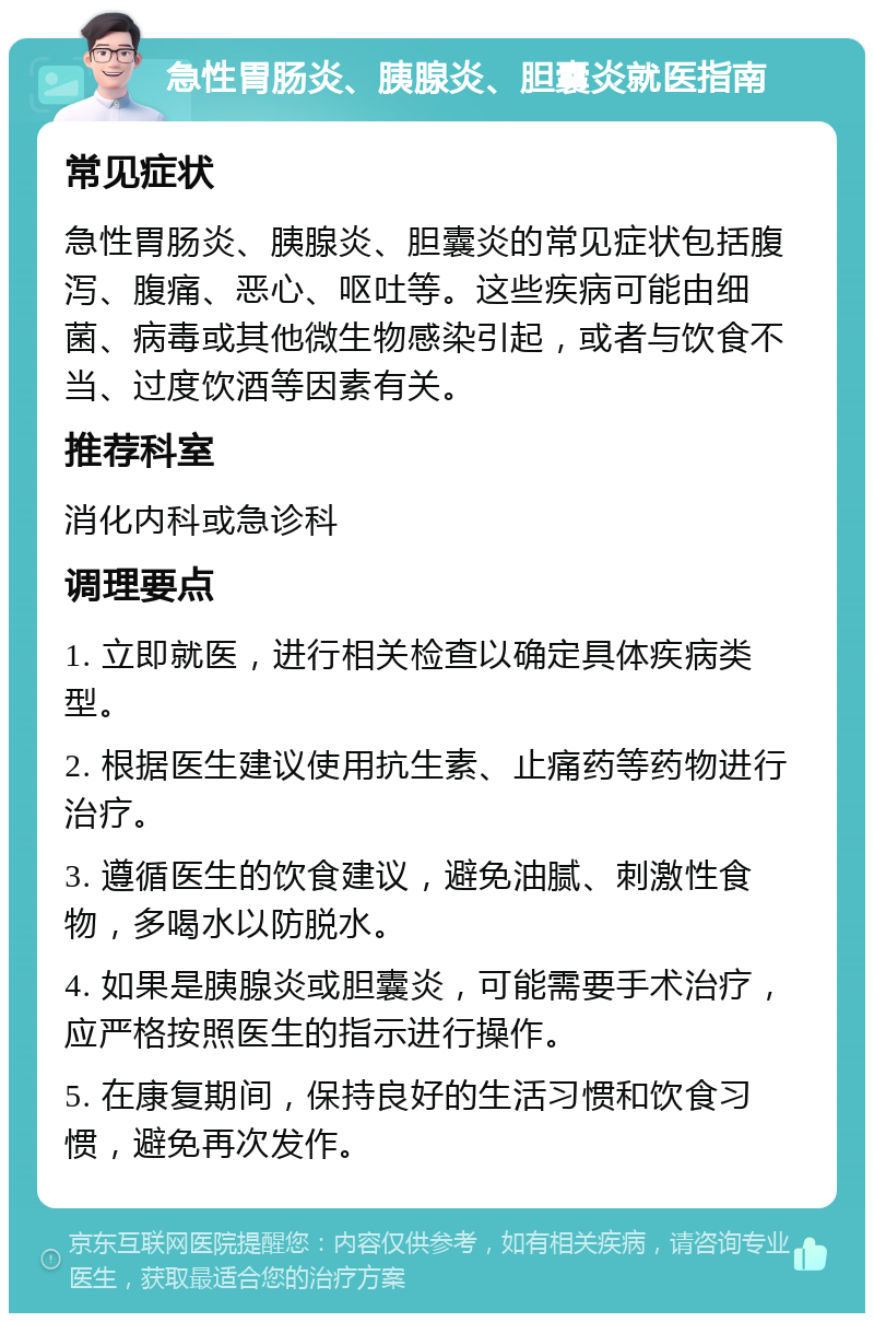 急性胃肠炎、胰腺炎、胆囊炎就医指南 常见症状 急性胃肠炎、胰腺炎、胆囊炎的常见症状包括腹泻、腹痛、恶心、呕吐等。这些疾病可能由细菌、病毒或其他微生物感染引起，或者与饮食不当、过度饮酒等因素有关。 推荐科室 消化内科或急诊科 调理要点 1. 立即就医，进行相关检查以确定具体疾病类型。 2. 根据医生建议使用抗生素、止痛药等药物进行治疗。 3. 遵循医生的饮食建议，避免油腻、刺激性食物，多喝水以防脱水。 4. 如果是胰腺炎或胆囊炎，可能需要手术治疗，应严格按照医生的指示进行操作。 5. 在康复期间，保持良好的生活习惯和饮食习惯，避免再次发作。