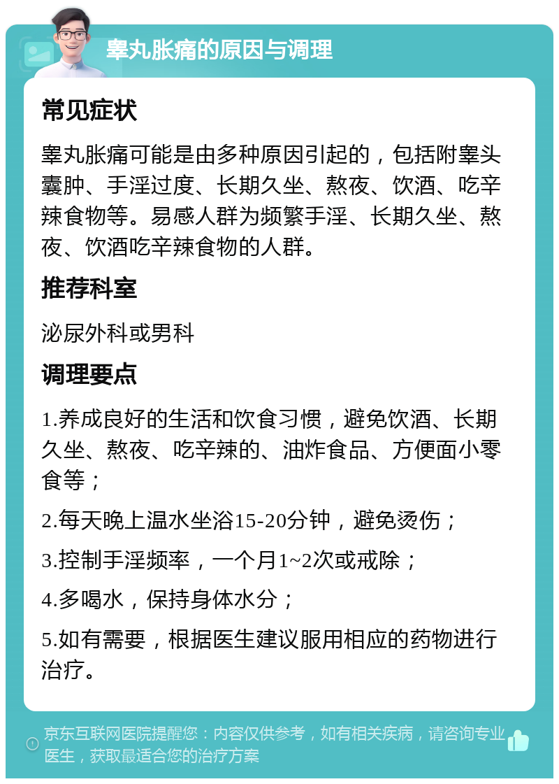 睾丸胀痛的原因与调理 常见症状 睾丸胀痛可能是由多种原因引起的，包括附睾头囊肿、手淫过度、长期久坐、熬夜、饮酒、吃辛辣食物等。易感人群为频繁手淫、长期久坐、熬夜、饮酒吃辛辣食物的人群。 推荐科室 泌尿外科或男科 调理要点 1.养成良好的生活和饮食习惯，避免饮酒、长期久坐、熬夜、吃辛辣的、油炸食品、方便面小零食等； 2.每天晚上温水坐浴15-20分钟，避免烫伤； 3.控制手淫频率，一个月1~2次或戒除； 4.多喝水，保持身体水分； 5.如有需要，根据医生建议服用相应的药物进行治疗。