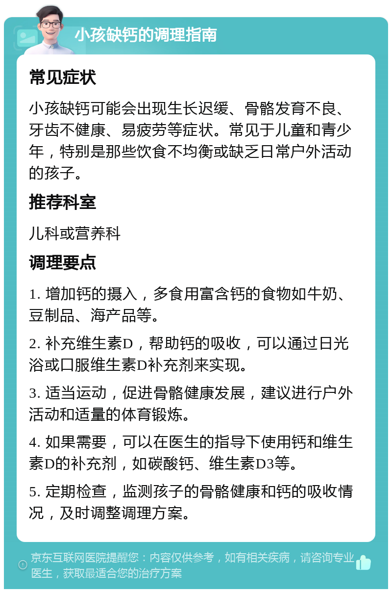 小孩缺钙的调理指南 常见症状 小孩缺钙可能会出现生长迟缓、骨骼发育不良、牙齿不健康、易疲劳等症状。常见于儿童和青少年，特别是那些饮食不均衡或缺乏日常户外活动的孩子。 推荐科室 儿科或营养科 调理要点 1. 增加钙的摄入，多食用富含钙的食物如牛奶、豆制品、海产品等。 2. 补充维生素D，帮助钙的吸收，可以通过日光浴或口服维生素D补充剂来实现。 3. 适当运动，促进骨骼健康发展，建议进行户外活动和适量的体育锻炼。 4. 如果需要，可以在医生的指导下使用钙和维生素D的补充剂，如碳酸钙、维生素D3等。 5. 定期检查，监测孩子的骨骼健康和钙的吸收情况，及时调整调理方案。