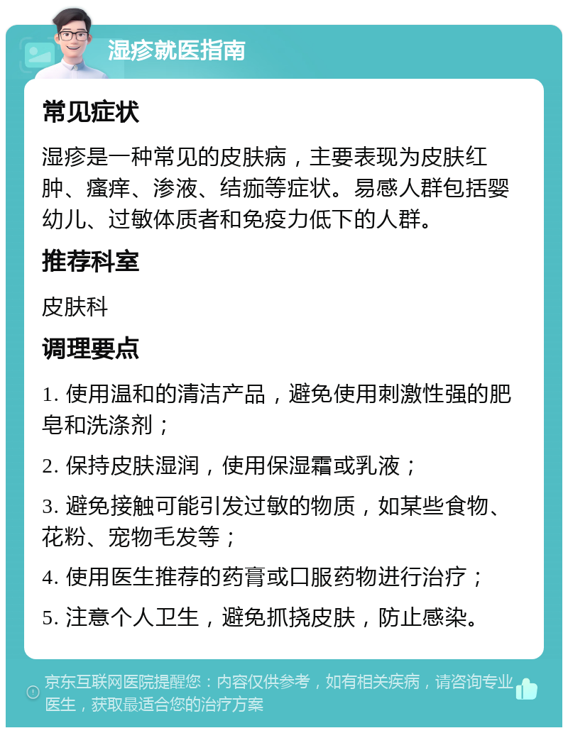 湿疹就医指南 常见症状 湿疹是一种常见的皮肤病，主要表现为皮肤红肿、瘙痒、渗液、结痂等症状。易感人群包括婴幼儿、过敏体质者和免疫力低下的人群。 推荐科室 皮肤科 调理要点 1. 使用温和的清洁产品，避免使用刺激性强的肥皂和洗涤剂； 2. 保持皮肤湿润，使用保湿霜或乳液； 3. 避免接触可能引发过敏的物质，如某些食物、花粉、宠物毛发等； 4. 使用医生推荐的药膏或口服药物进行治疗； 5. 注意个人卫生，避免抓挠皮肤，防止感染。