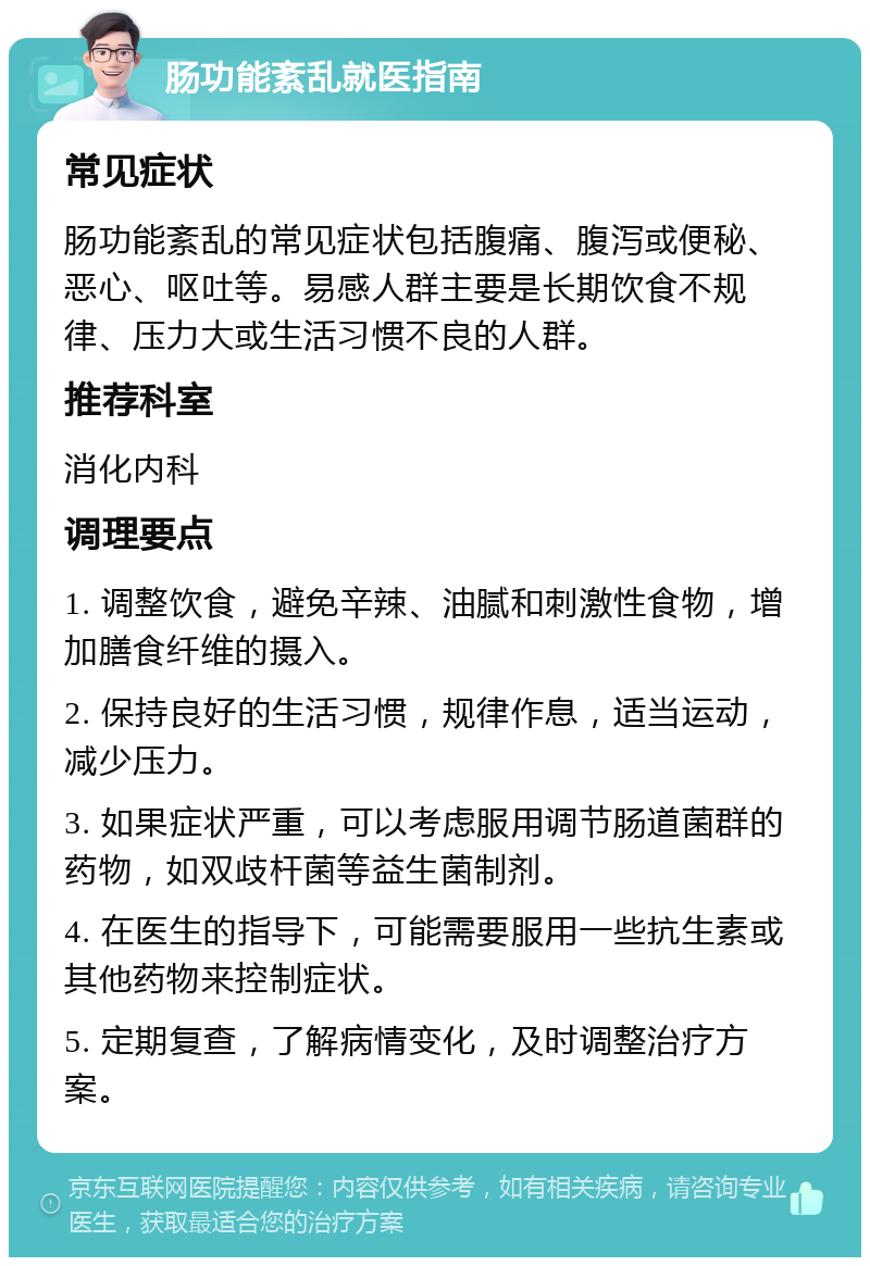 肠功能紊乱就医指南 常见症状 肠功能紊乱的常见症状包括腹痛、腹泻或便秘、恶心、呕吐等。易感人群主要是长期饮食不规律、压力大或生活习惯不良的人群。 推荐科室 消化内科 调理要点 1. 调整饮食，避免辛辣、油腻和刺激性食物，增加膳食纤维的摄入。 2. 保持良好的生活习惯，规律作息，适当运动，减少压力。 3. 如果症状严重，可以考虑服用调节肠道菌群的药物，如双歧杆菌等益生菌制剂。 4. 在医生的指导下，可能需要服用一些抗生素或其他药物来控制症状。 5. 定期复查，了解病情变化，及时调整治疗方案。