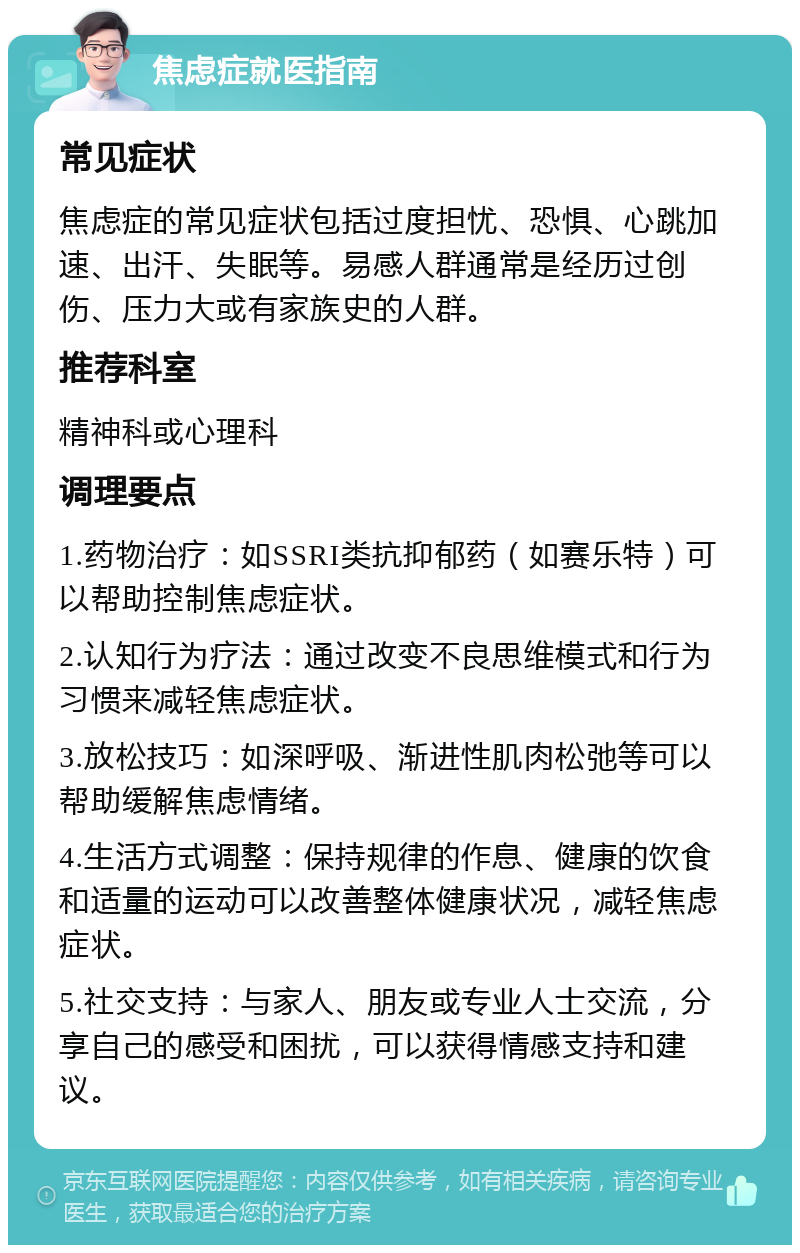 焦虑症就医指南 常见症状 焦虑症的常见症状包括过度担忧、恐惧、心跳加速、出汗、失眠等。易感人群通常是经历过创伤、压力大或有家族史的人群。 推荐科室 精神科或心理科 调理要点 1.药物治疗：如SSRI类抗抑郁药（如赛乐特）可以帮助控制焦虑症状。 2.认知行为疗法：通过改变不良思维模式和行为习惯来减轻焦虑症状。 3.放松技巧：如深呼吸、渐进性肌肉松弛等可以帮助缓解焦虑情绪。 4.生活方式调整：保持规律的作息、健康的饮食和适量的运动可以改善整体健康状况，减轻焦虑症状。 5.社交支持：与家人、朋友或专业人士交流，分享自己的感受和困扰，可以获得情感支持和建议。