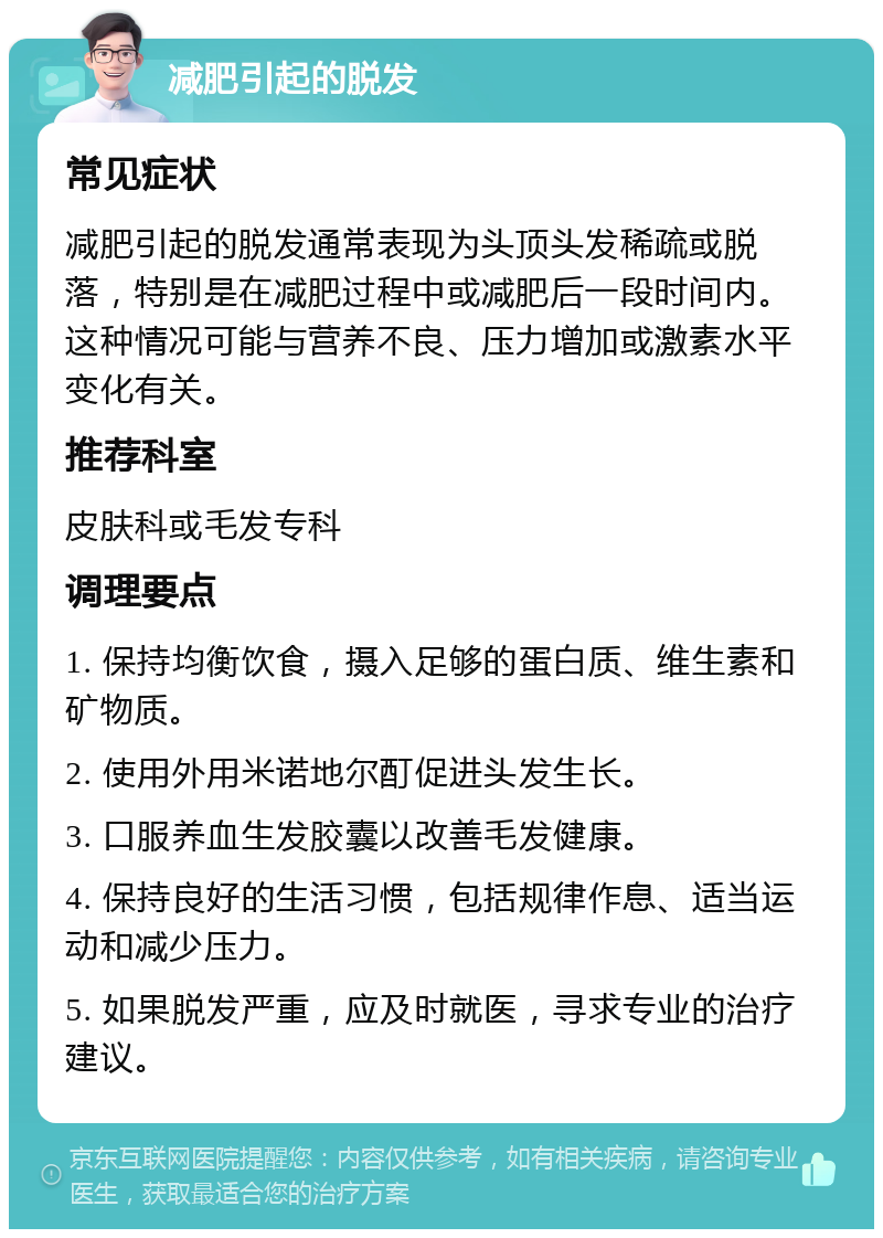 减肥引起的脱发 常见症状 减肥引起的脱发通常表现为头顶头发稀疏或脱落，特别是在减肥过程中或减肥后一段时间内。这种情况可能与营养不良、压力增加或激素水平变化有关。 推荐科室 皮肤科或毛发专科 调理要点 1. 保持均衡饮食，摄入足够的蛋白质、维生素和矿物质。 2. 使用外用米诺地尔酊促进头发生长。 3. 口服养血生发胶囊以改善毛发健康。 4. 保持良好的生活习惯，包括规律作息、适当运动和减少压力。 5. 如果脱发严重，应及时就医，寻求专业的治疗建议。