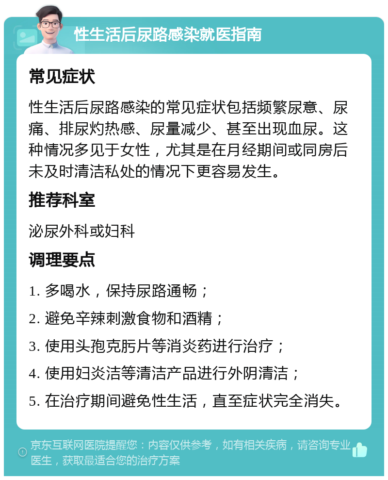 性生活后尿路感染就医指南 常见症状 性生活后尿路感染的常见症状包括频繁尿意、尿痛、排尿灼热感、尿量减少、甚至出现血尿。这种情况多见于女性，尤其是在月经期间或同房后未及时清洁私处的情况下更容易发生。 推荐科室 泌尿外科或妇科 调理要点 1. 多喝水，保持尿路通畅； 2. 避免辛辣刺激食物和酒精； 3. 使用头孢克肟片等消炎药进行治疗； 4. 使用妇炎洁等清洁产品进行外阴清洁； 5. 在治疗期间避免性生活，直至症状完全消失。