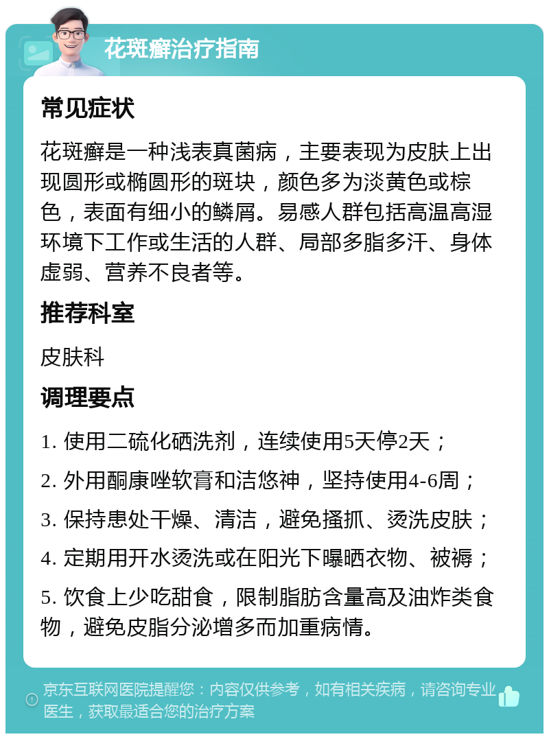 花斑癣治疗指南 常见症状 花斑癣是一种浅表真菌病，主要表现为皮肤上出现圆形或椭圆形的斑块，颜色多为淡黄色或棕色，表面有细小的鳞屑。易感人群包括高温高湿环境下工作或生活的人群、局部多脂多汗、身体虚弱、营养不良者等。 推荐科室 皮肤科 调理要点 1. 使用二硫化硒洗剂，连续使用5天停2天； 2. 外用酮康唑软膏和洁悠神，坚持使用4-6周； 3. 保持患处干燥、清洁，避免搔抓、烫洗皮肤； 4. 定期用开水烫洗或在阳光下曝晒衣物、被褥； 5. 饮食上少吃甜食，限制脂肪含量高及油炸类食物，避免皮脂分泌增多而加重病情。