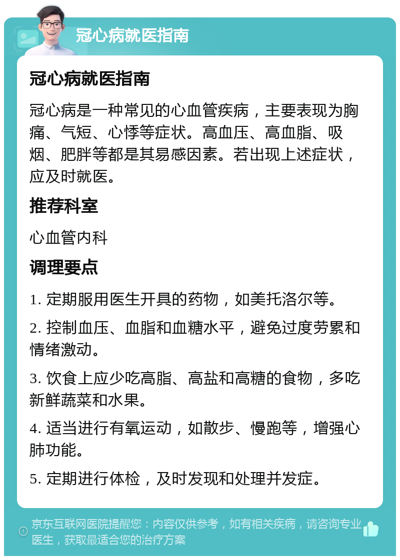 冠心病就医指南 冠心病就医指南 冠心病是一种常见的心血管疾病，主要表现为胸痛、气短、心悸等症状。高血压、高血脂、吸烟、肥胖等都是其易感因素。若出现上述症状，应及时就医。 推荐科室 心血管内科 调理要点 1. 定期服用医生开具的药物，如美托洛尔等。 2. 控制血压、血脂和血糖水平，避免过度劳累和情绪激动。 3. 饮食上应少吃高脂、高盐和高糖的食物，多吃新鲜蔬菜和水果。 4. 适当进行有氧运动，如散步、慢跑等，增强心肺功能。 5. 定期进行体检，及时发现和处理并发症。