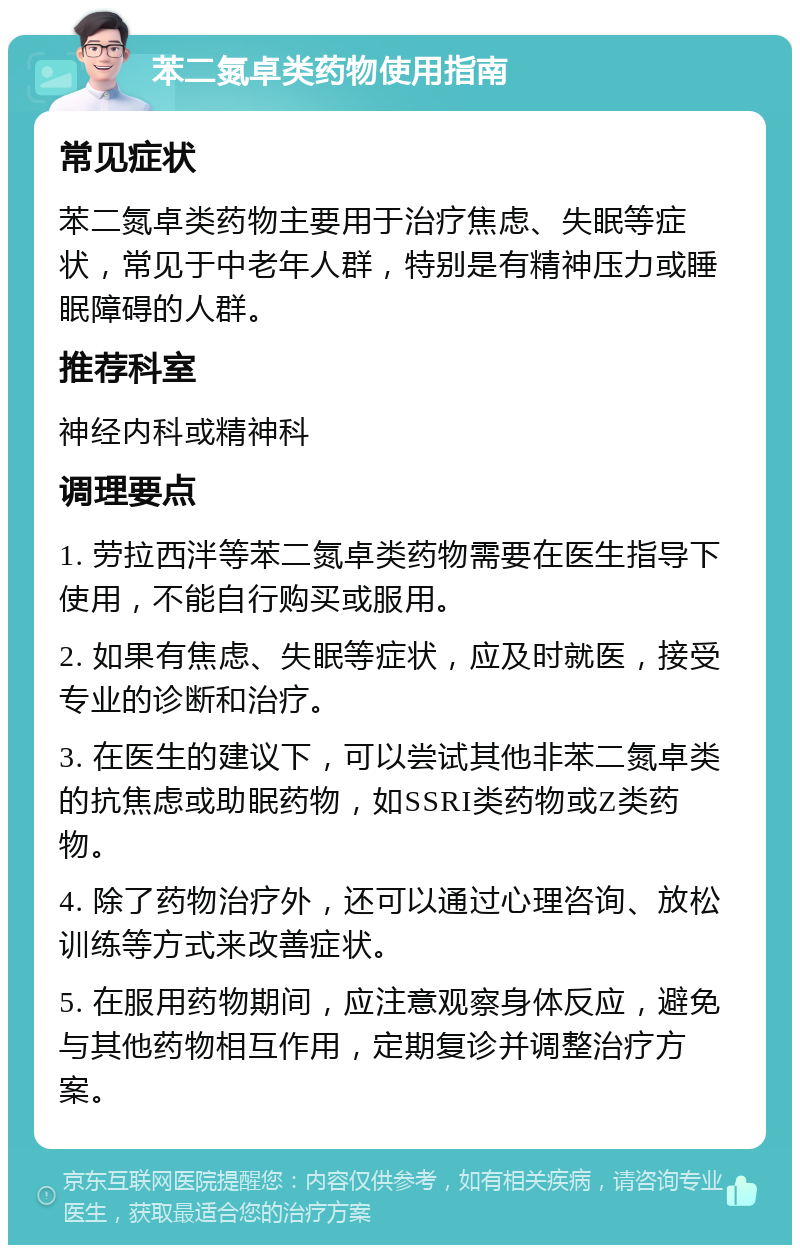 苯二氮卓类药物使用指南 常见症状 苯二氮卓类药物主要用于治疗焦虑、失眠等症状，常见于中老年人群，特别是有精神压力或睡眠障碍的人群。 推荐科室 神经内科或精神科 调理要点 1. 劳拉西泮等苯二氮卓类药物需要在医生指导下使用，不能自行购买或服用。 2. 如果有焦虑、失眠等症状，应及时就医，接受专业的诊断和治疗。 3. 在医生的建议下，可以尝试其他非苯二氮卓类的抗焦虑或助眠药物，如SSRI类药物或Z类药物。 4. 除了药物治疗外，还可以通过心理咨询、放松训练等方式来改善症状。 5. 在服用药物期间，应注意观察身体反应，避免与其他药物相互作用，定期复诊并调整治疗方案。