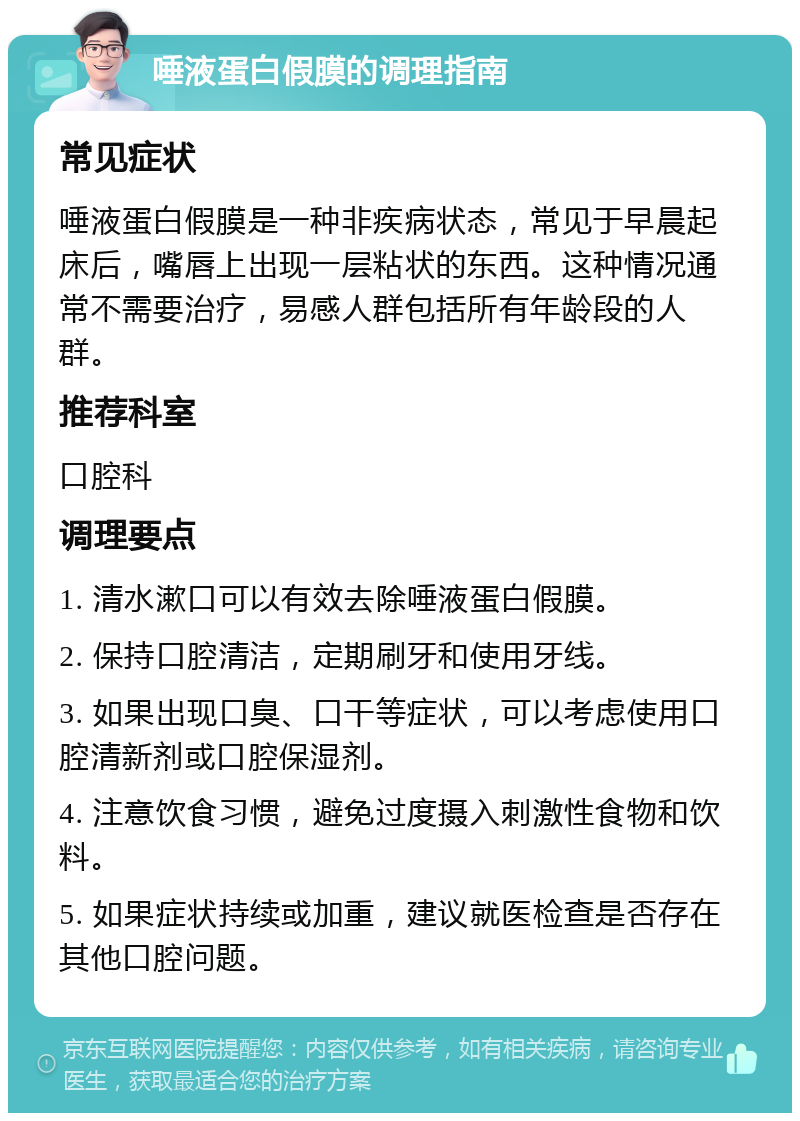 唾液蛋白假膜的调理指南 常见症状 唾液蛋白假膜是一种非疾病状态，常见于早晨起床后，嘴唇上出现一层粘状的东西。这种情况通常不需要治疗，易感人群包括所有年龄段的人群。 推荐科室 口腔科 调理要点 1. 清水漱口可以有效去除唾液蛋白假膜。 2. 保持口腔清洁，定期刷牙和使用牙线。 3. 如果出现口臭、口干等症状，可以考虑使用口腔清新剂或口腔保湿剂。 4. 注意饮食习惯，避免过度摄入刺激性食物和饮料。 5. 如果症状持续或加重，建议就医检查是否存在其他口腔问题。