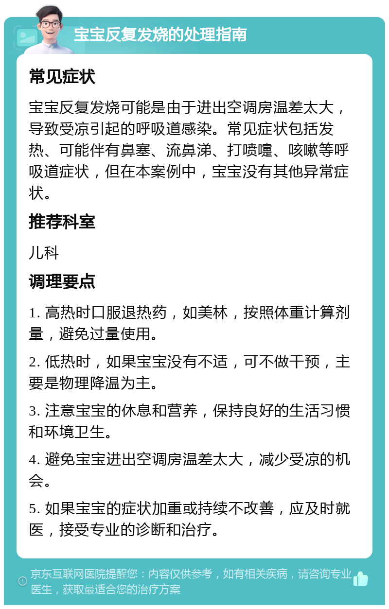 宝宝反复发烧的处理指南 常见症状 宝宝反复发烧可能是由于进出空调房温差太大，导致受凉引起的呼吸道感染。常见症状包括发热、可能伴有鼻塞、流鼻涕、打喷嚏、咳嗽等呼吸道症状，但在本案例中，宝宝没有其他异常症状。 推荐科室 儿科 调理要点 1. 高热时口服退热药，如美林，按照体重计算剂量，避免过量使用。 2. 低热时，如果宝宝没有不适，可不做干预，主要是物理降温为主。 3. 注意宝宝的休息和营养，保持良好的生活习惯和环境卫生。 4. 避免宝宝进出空调房温差太大，减少受凉的机会。 5. 如果宝宝的症状加重或持续不改善，应及时就医，接受专业的诊断和治疗。