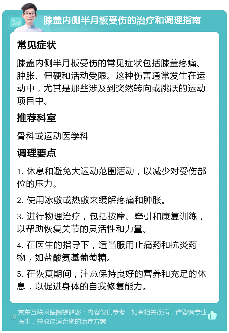 膝盖内侧半月板受伤的治疗和调理指南 常见症状 膝盖内侧半月板受伤的常见症状包括膝盖疼痛、肿胀、僵硬和活动受限。这种伤害通常发生在运动中，尤其是那些涉及到突然转向或跳跃的运动项目中。 推荐科室 骨科或运动医学科 调理要点 1. 休息和避免大运动范围活动，以减少对受伤部位的压力。 2. 使用冰敷或热敷来缓解疼痛和肿胀。 3. 进行物理治疗，包括按摩、牵引和康复训练，以帮助恢复关节的灵活性和力量。 4. 在医生的指导下，适当服用止痛药和抗炎药物，如盐酸氨基葡萄糖。 5. 在恢复期间，注意保持良好的营养和充足的休息，以促进身体的自我修复能力。