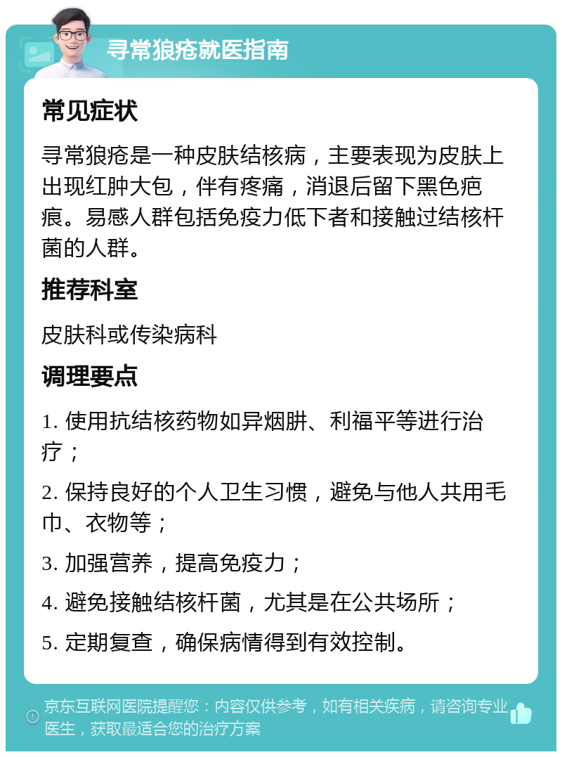 寻常狼疮就医指南 常见症状 寻常狼疮是一种皮肤结核病，主要表现为皮肤上出现红肿大包，伴有疼痛，消退后留下黑色疤痕。易感人群包括免疫力低下者和接触过结核杆菌的人群。 推荐科室 皮肤科或传染病科 调理要点 1. 使用抗结核药物如异烟肼、利福平等进行治疗； 2. 保持良好的个人卫生习惯，避免与他人共用毛巾、衣物等； 3. 加强营养，提高免疫力； 4. 避免接触结核杆菌，尤其是在公共场所； 5. 定期复查，确保病情得到有效控制。