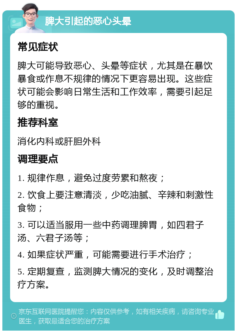 脾大引起的恶心头晕 常见症状 脾大可能导致恶心、头晕等症状，尤其是在暴饮暴食或作息不规律的情况下更容易出现。这些症状可能会影响日常生活和工作效率，需要引起足够的重视。 推荐科室 消化内科或肝胆外科 调理要点 1. 规律作息，避免过度劳累和熬夜； 2. 饮食上要注意清淡，少吃油腻、辛辣和刺激性食物； 3. 可以适当服用一些中药调理脾胃，如四君子汤、六君子汤等； 4. 如果症状严重，可能需要进行手术治疗； 5. 定期复查，监测脾大情况的变化，及时调整治疗方案。