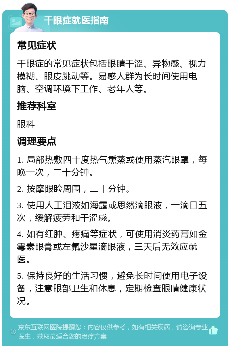 干眼症就医指南 常见症状 干眼症的常见症状包括眼睛干涩、异物感、视力模糊、眼皮跳动等。易感人群为长时间使用电脑、空调环境下工作、老年人等。 推荐科室 眼科 调理要点 1. 局部热敷四十度热气熏蒸或使用蒸汽眼罩，每晚一次，二十分钟。 2. 按摩眼睑周围，二十分钟。 3. 使用人工泪液如海露或思然滴眼液，一滴日五次，缓解疲劳和干涩感。 4. 如有红肿、疼痛等症状，可使用消炎药膏如金霉素眼膏或左氟沙星滴眼液，三天后无效应就医。 5. 保持良好的生活习惯，避免长时间使用电子设备，注意眼部卫生和休息，定期检查眼睛健康状况。