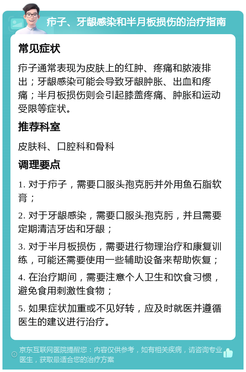 疖子、牙龈感染和半月板损伤的治疗指南 常见症状 疖子通常表现为皮肤上的红肿、疼痛和脓液排出；牙龈感染可能会导致牙龈肿胀、出血和疼痛；半月板损伤则会引起膝盖疼痛、肿胀和运动受限等症状。 推荐科室 皮肤科、口腔科和骨科 调理要点 1. 对于疖子，需要口服头孢克肟并外用鱼石脂软膏； 2. 对于牙龈感染，需要口服头孢克肟，并且需要定期清洁牙齿和牙龈； 3. 对于半月板损伤，需要进行物理治疗和康复训练，可能还需要使用一些辅助设备来帮助恢复； 4. 在治疗期间，需要注意个人卫生和饮食习惯，避免食用刺激性食物； 5. 如果症状加重或不见好转，应及时就医并遵循医生的建议进行治疗。