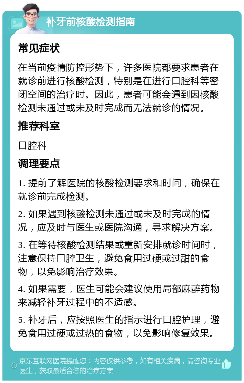 补牙前核酸检测指南 常见症状 在当前疫情防控形势下，许多医院都要求患者在就诊前进行核酸检测，特别是在进行口腔科等密闭空间的治疗时。因此，患者可能会遇到因核酸检测未通过或未及时完成而无法就诊的情况。 推荐科室 口腔科 调理要点 1. 提前了解医院的核酸检测要求和时间，确保在就诊前完成检测。 2. 如果遇到核酸检测未通过或未及时完成的情况，应及时与医生或医院沟通，寻求解决方案。 3. 在等待核酸检测结果或重新安排就诊时间时，注意保持口腔卫生，避免食用过硬或过甜的食物，以免影响治疗效果。 4. 如果需要，医生可能会建议使用局部麻醉药物来减轻补牙过程中的不适感。 5. 补牙后，应按照医生的指示进行口腔护理，避免食用过硬或过热的食物，以免影响修复效果。