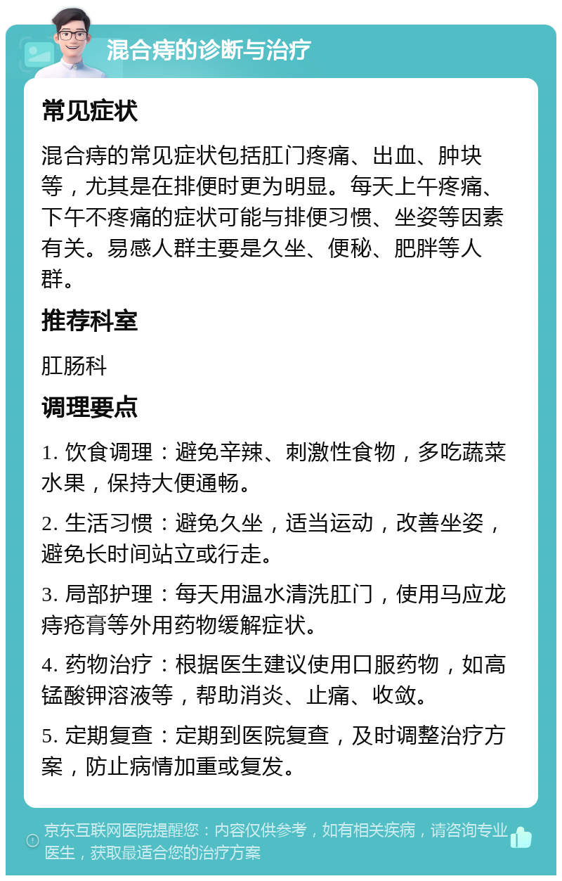 混合痔的诊断与治疗 常见症状 混合痔的常见症状包括肛门疼痛、出血、肿块等，尤其是在排便时更为明显。每天上午疼痛、下午不疼痛的症状可能与排便习惯、坐姿等因素有关。易感人群主要是久坐、便秘、肥胖等人群。 推荐科室 肛肠科 调理要点 1. 饮食调理：避免辛辣、刺激性食物，多吃蔬菜水果，保持大便通畅。 2. 生活习惯：避免久坐，适当运动，改善坐姿，避免长时间站立或行走。 3. 局部护理：每天用温水清洗肛门，使用马应龙痔疮膏等外用药物缓解症状。 4. 药物治疗：根据医生建议使用口服药物，如高锰酸钾溶液等，帮助消炎、止痛、收敛。 5. 定期复查：定期到医院复查，及时调整治疗方案，防止病情加重或复发。