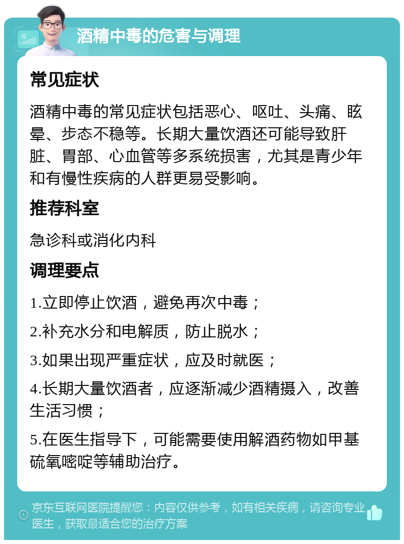 酒精中毒的危害与调理 常见症状 酒精中毒的常见症状包括恶心、呕吐、头痛、眩晕、步态不稳等。长期大量饮酒还可能导致肝脏、胃部、心血管等多系统损害，尤其是青少年和有慢性疾病的人群更易受影响。 推荐科室 急诊科或消化内科 调理要点 1.立即停止饮酒，避免再次中毒； 2.补充水分和电解质，防止脱水； 3.如果出现严重症状，应及时就医； 4.长期大量饮酒者，应逐渐减少酒精摄入，改善生活习惯； 5.在医生指导下，可能需要使用解酒药物如甲基硫氧嘧啶等辅助治疗。